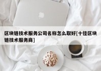 区块链技术服务公司名称怎么取好[十佳区块链技术服务商]